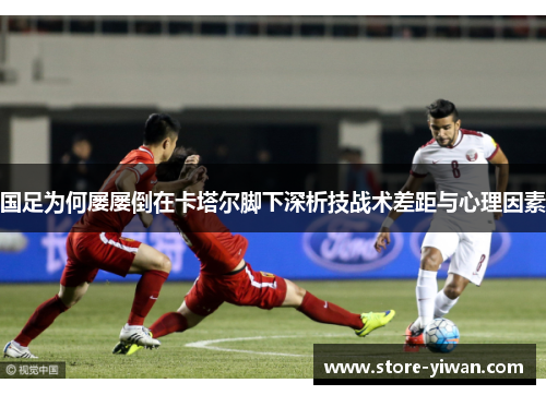 国足为何屡屡倒在卡塔尔脚下深析技战术差距与心理因素 国足为何屡屡倒在卡塔尔脚下深析技战术差距与心理因素