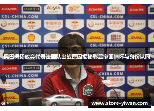 奥巴梅扬放弃代表法国队出战原因揭秘彰显家国情怀与身份认同