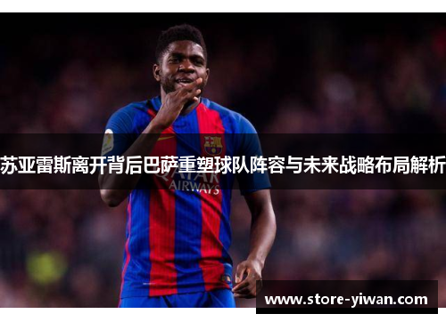 苏亚雷斯离开背后巴萨重塑球队阵容与未来战略布局解析