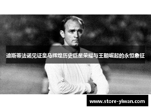 迪斯蒂法诺见证皇马辉煌历史巨星荣耀与王朝崛起的永恒象征