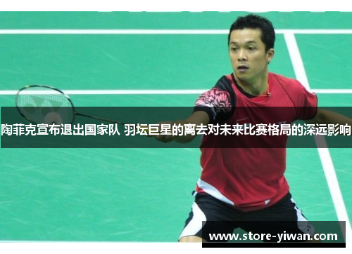 陶菲克宣布退出国家队 羽坛巨星的离去对未来比赛格局的深远影响