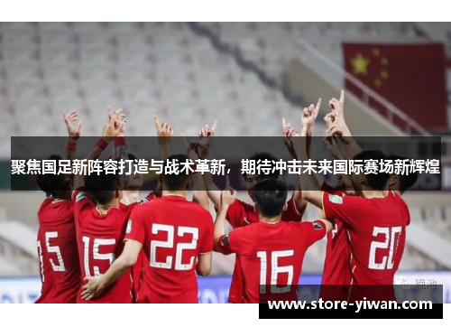 聚焦国足新阵容打造与战术革新，期待冲击未来国际赛场新辉煌