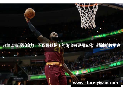 老詹谈篮球影响力：不仅是球场上的统治者更是文化与精神的传承者