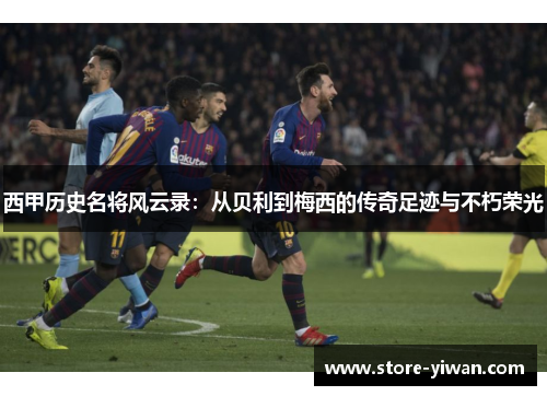 西甲历史名将风云录:从贝利到梅西的传奇足迹与不朽荣光 西甲历史名将风云录:从贝利到梅西的传奇足迹与不朽荣光