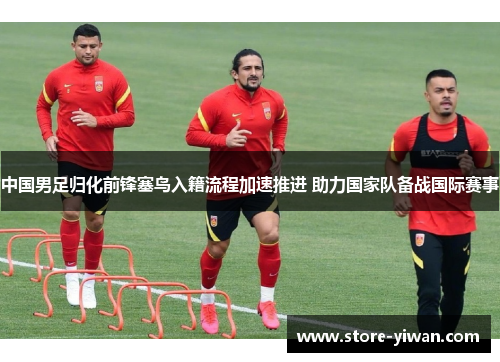 中国男足归化前锋塞鸟入籍流程加速推进 助力国家队备战国际赛事