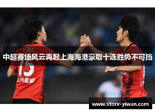 中超赛场风云再起上海海港豪取十连胜势不可挡 中超赛场风云再起上海海港豪取十连胜势不可挡