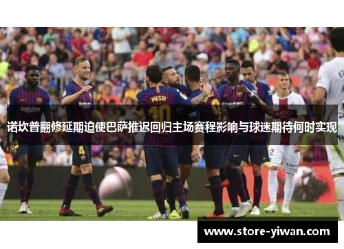 诺坎普翻修延期迫使巴萨推迟回归主场赛程影响与球迷期待何时实现