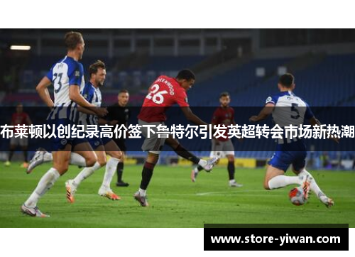 布莱顿以创纪录高价签下鲁特尔引发英超转会市场新热潮 布莱顿以创纪录高价签下鲁特尔引发英超转会市场新热潮